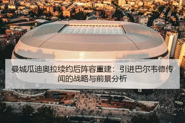 曼城瓜迪奥拉续约后阵容重建：引进巴尔韦德传闻的战略与前景分析